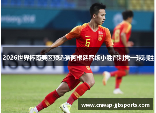 2026世界杯南美区预选赛阿根廷客场小胜智利凭一球制胜 2026世界杯南美区预选赛阿根廷客场小胜智利凭一球制胜